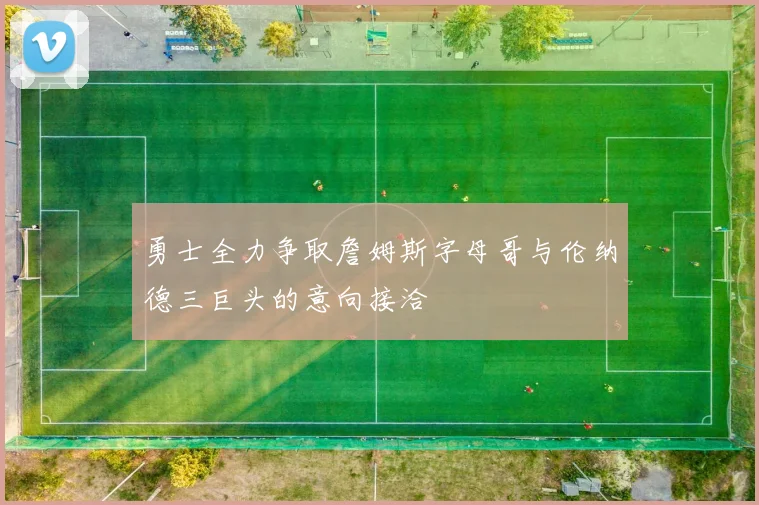 勇士全力争取詹姆斯字母哥与伦纳德三巨头的意向接洽
