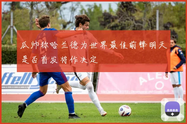 瓜帅称哈兰德为世界最佳前锋明天是否首发将作决定