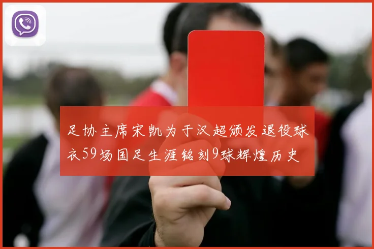 足协主席宋凯为于汉超颁发退役球衣59场国足生涯铭刻9球辉煌历史