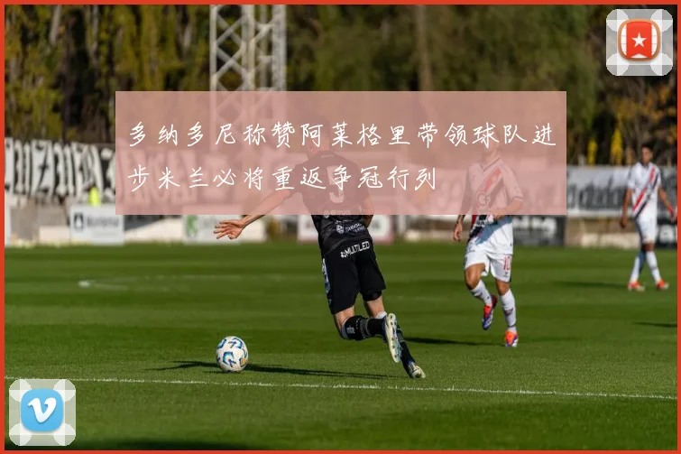 多纳多尼称赞阿莱格里带领球队进步米兰必将重返争冠行列