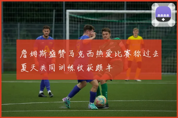 詹姆斯盛赞马克西热爱比赛称过去夏天共同训练收获颇丰