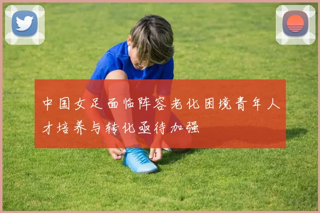 中国女足面临阵容老化困境青年人才培养与转化亟待加强