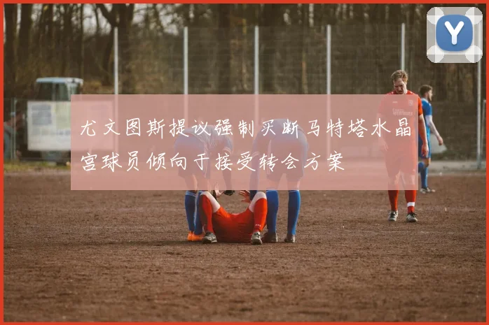 尤文图斯提议强制买断马特塔水晶宫球员倾向于接受转会方案