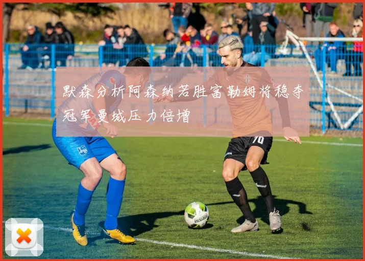默森分析阿森纳若胜富勒姆将稳夺冠军曼城压力倍增