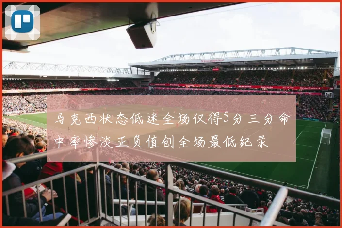马克西状态低迷全场仅得5分三分命中率惨淡正负值创全场最低纪录