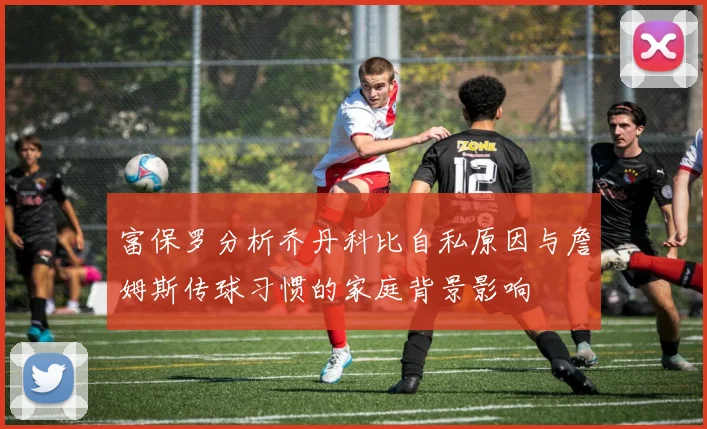 富保罗分析乔丹科比自私原因与詹姆斯传球习惯的家庭背景影响