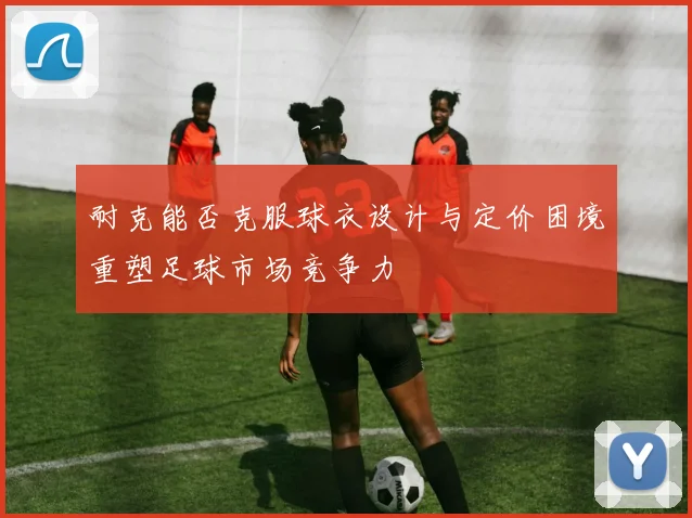 耐克能否克服球衣设计与定价困境重塑足球市场竞争力