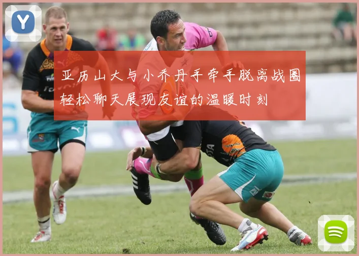 亚历山大与小乔丹手牵手脱离战圈轻松聊天展现友谊的温暖时刻
