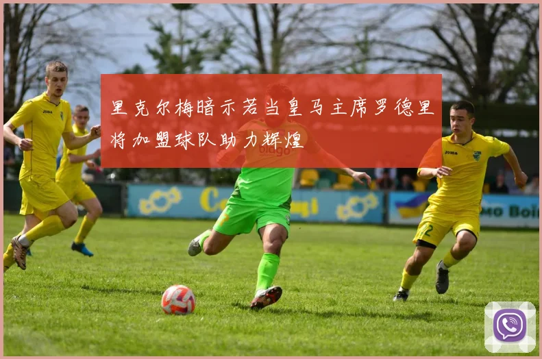 里克尔梅暗示若当皇马主席罗德里将加盟球队助力辉煌