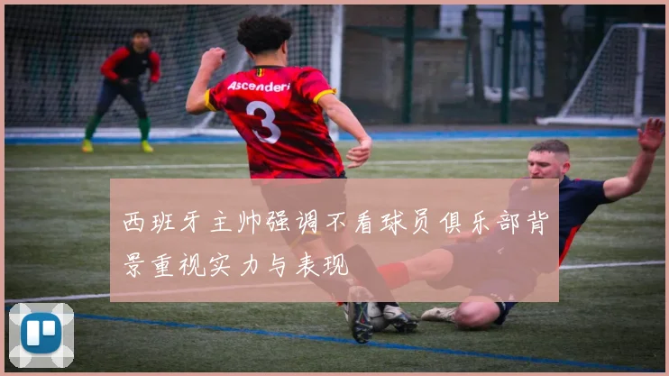 西班牙主帅强调不看球员俱乐部背景重视实力与表现