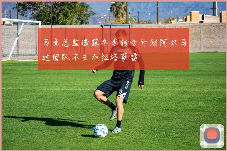 马竞总监透露冬季转会计划阿尔马达留队不去加拉塔萨雷